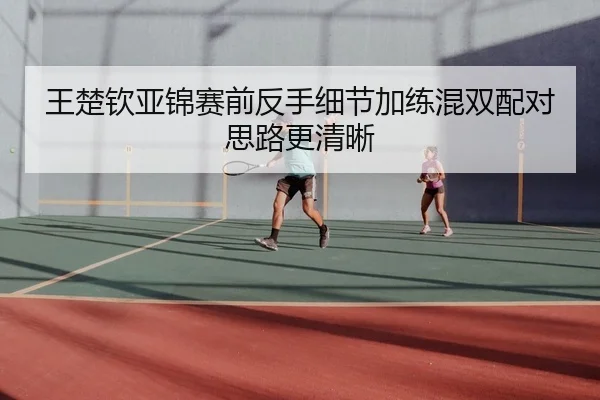 王楚钦亚锦赛前反手细节加练混双配对思路更清晰